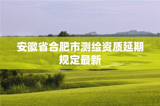 安徽省合肥市测绘资质延期规定最新