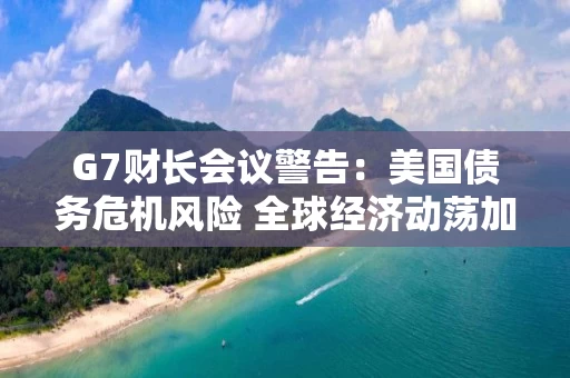 G7财长会议警告:美国债务危机风险 全球经济动荡加剧 G7财长会议警告:美国债务危机风险 全球经济动荡加剧