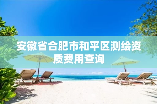 安徽省合肥市和平区测绘资质费用查询 安徽省合肥市和平区测绘资质费用查询