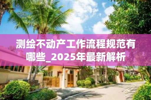 测绘不动产工作流程规范有哪些_2025年最新解析