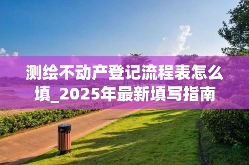 测绘不动产登记流程表怎么填_2025年最新填写指南
