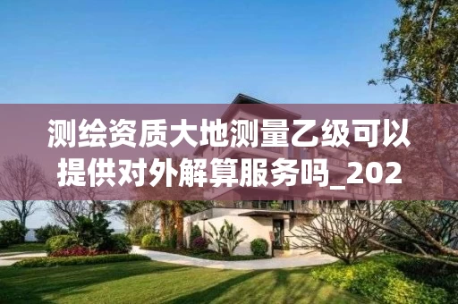 测绘资质大地测量乙级可以提供对外解算服务吗_2025年最新解读