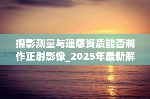 摄影测量与遥感资质能否制作正射影像_2025年最新解析