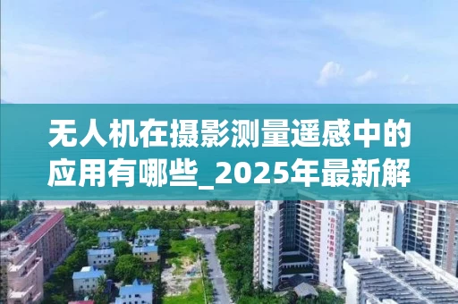 无人机在摄影测量遥感中的应用有哪些_2025年最新解析