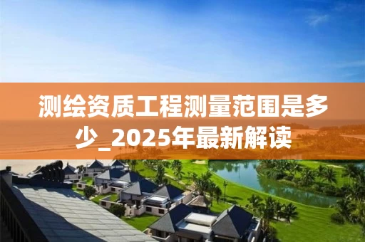 测绘资质工程测量范围是多少_2025年最新解读