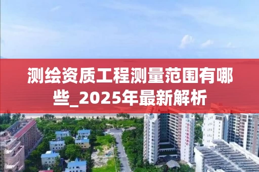 测绘资质工程测量范围有哪些_2025年最新解析