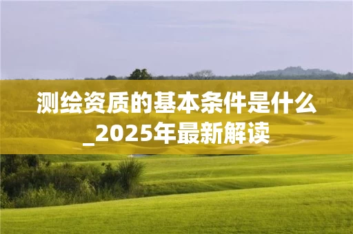 测绘资质的基本条件是什么_2025年最新解读
