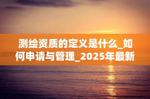 测绘资质的定义是什么_如何申请与管理_2025年最新解读