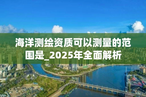 海洋测绘资质可以测量的范围是_2025年全面解析