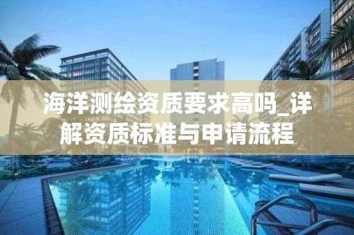 海洋测绘资质要求高吗_详解资质标准与申请流程