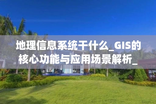 地理信息系统干什么_GIS的核心功能与应用场景解析_2025年最新版_
