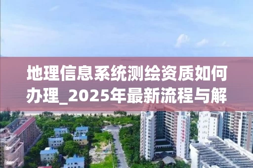 地理信息系统测绘资质如何办理_2025年最新流程与解决方案