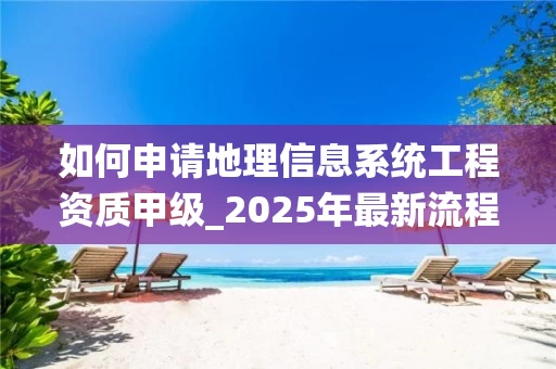 如何申请地理信息系统工程资质甲级_2025年最新流程与条件详解