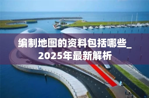 编制地图的资料包括哪些_2025年最新解析