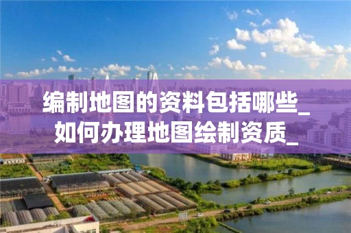 编制地图的资料包括哪些_如何办理地图绘制资质_