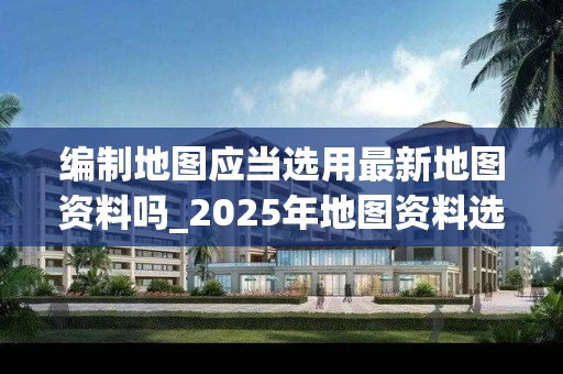 编制地图应当选用最新地图资料吗_2025年地图资料选择指南