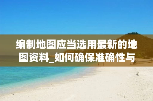 编制地图应当选用最新的地图资料_如何确保准确性与时效性_