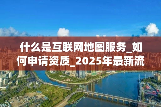 什么是互联网地图服务_如何申请资质_2025年最新流程解析