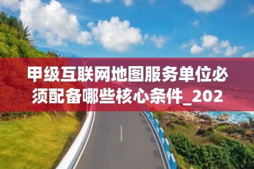 甲级互联网地图服务单位必须配备哪些核心条件_2025年最新解读