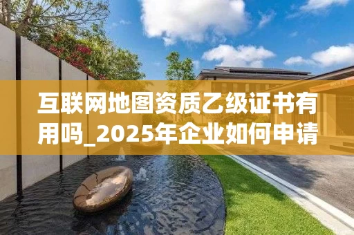 互联网地图资质乙级证书有用吗_2025年企业如何申请与管理_