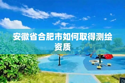 安徽省合肥市如何取得测绘资质