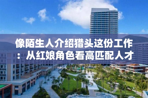 像陌生人介绍猎头这份工作:从红娘角色看高匹配人才服务