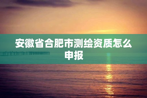 安徽省合肥市测绘资质怎么申报