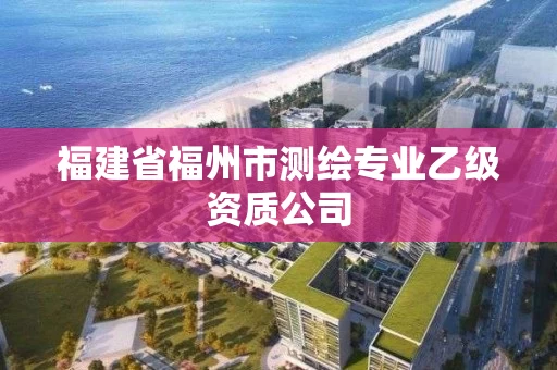 福建省福州市测绘专业乙级资质公司 福建省福州市测绘专业乙级资质公司