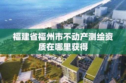 福建省福州市不动产测绘资质在哪里获得