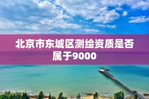 北京市东城区测绘资质是否属于9000 北京市东城区测绘资质是否属于9000