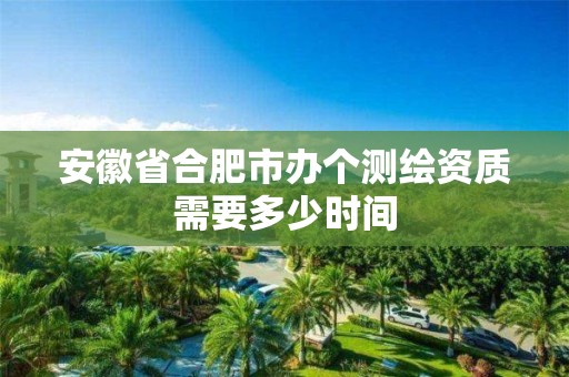 安徽省合肥市办个测绘资质需要多少时间