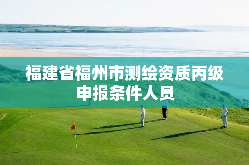 福建省福州市测绘资质丙级申报条件人员 福建省福州市测绘资质丙级申报条件人员