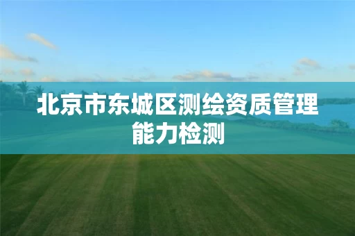 北京市东城区测绘资质管理能力检测 北京市东城区测绘资质管理能力检测