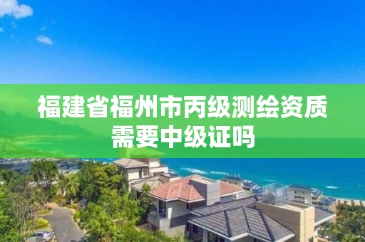 福建省福州市丙级测绘资质需要中级证吗 福建省福州市丙级测绘资质需要中级证吗