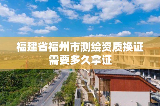 福建省福州市测绘资质换证需要多久拿证