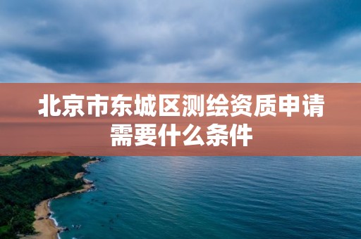 北京市东城区测绘资质申请需要什么条件