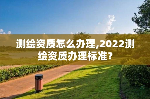 测绘资质怎么办理,2022测绘资质办理标准?