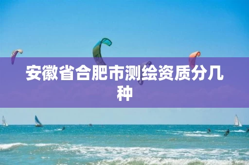 安徽省合肥市测绘资质分几种 安徽省合肥市测绘资质分几种
