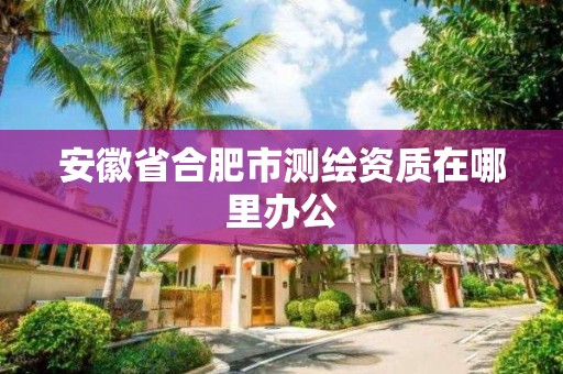 安徽省合肥市测绘资质在哪里办公