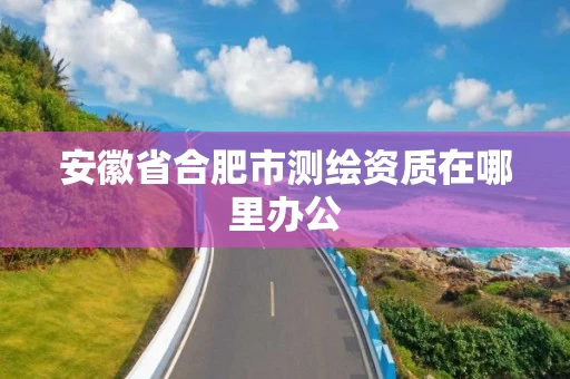 安徽省合肥市测绘资质在哪里办公 安徽省合肥市测绘资质在哪里办公