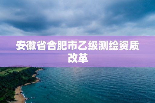 安徽省合肥市乙级测绘资质改革