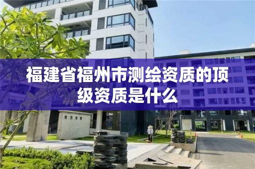 福建省福州市测绘资质的顶级资质是什么 福建省福州市测绘资质的顶级资质是什么