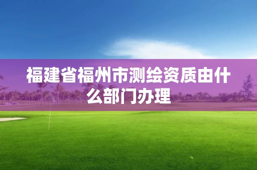 福建省福州市测绘资质由什么部门办理