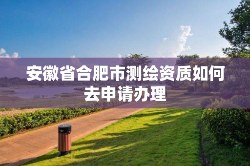 安徽省合肥市测绘资质如何去申请办理