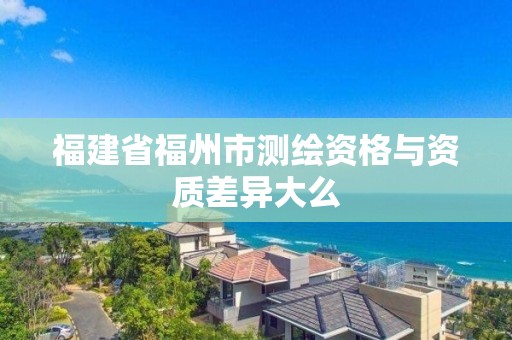 福建省福州市测绘资格与资质差异大么