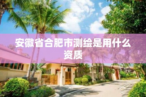 安徽省合肥市测绘是用什么资质