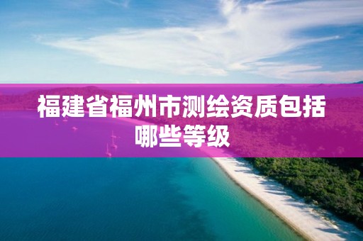 福建省福州市测绘资质包括哪些等级