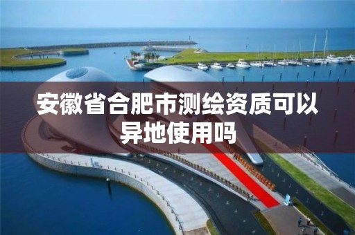 安徽省合肥市测绘资质可以异地使用吗