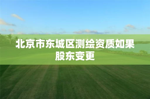 北京市东城区测绘资质如果股东变更 北京市东城区测绘资质如果股东变更
