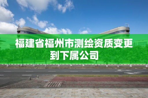 福建省福州市测绘资质变更到下属公司